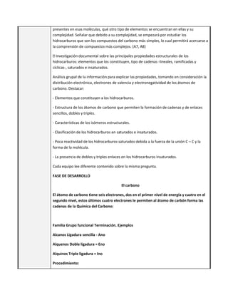 presentes en esas moléculas, qué otro tipo de elementos se encuentran en ellas y su
complejidad. Señalar que debido a su complejidad, se empezará por estudiar los
hidrocarburos que son los compuestos del carbono más simples, lo cual permitirá acercarse a
la comprensión de compuestos más complejos. (A7, A8)
� Investigación documental sobre las principales propiedades estructurales de los
hidrocarburos: elementos que los constituyen, tipo de cadenas -lineales, ramificadas y
cíclicas-, saturados e insaturados.
Análisis grupal de la información para explicar las propiedades, tomando en consideración la
distribución electrónica, electrones de valencia y electronegatividad de los átomos de
carbono. Destacar:
- Elementos que constituyen a los hidrocarburos.
- Estructura de los átomos de carbono que permiten la formación de cadenas y de enlaces
sencillos, dobles y triples.
- Características de los isómeros estructurales.
- Clasificación de los hidrocarburos en saturados e insaturados.
- Poca reactividad de los hidrocarburos saturados debida a la fuerza de la unión C – C y la
forma de la molécula.
- La presencia de dobles y triples enlaces en los hidrocarburos insaturados.
Cada equipo lee diferente contenido sobre la misma pregunta.
FASE DE DESARROLLO
El carbono
El átomo de carbono tiene seis electrones, dos en el primer nivel de energía y cuatro en el
segundo nivel, estos últimos cuatro electrones le permiten al átomo de carbón forma las
cadenas de la Química del Carbono:
Familia Grupo funcional Terminación. Ejemplos
Alcanos Ligadura sencilla - Ano
Alquenos Doble ligadura = Eno
Alquinos Triple ligadura = Ino
Procedimiento:
 
