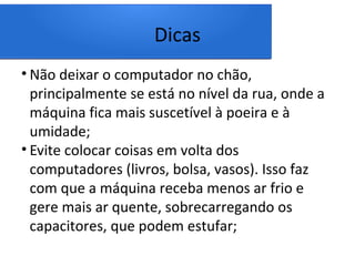 Dicas
• Não deixar o computador no chão,
principalmente se está no nível da rua, onde a
máquina fica mais suscetível à poeira e à
umidade;
• Evite colocar coisas em volta dos
computadores (livros, bolsa, vasos). Isso faz
com que a máquina receba menos ar frio e
gere mais ar quente, sobrecarregando os
capacitores, que podem estufar;
 