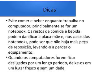 Dicas
• Evite comer e beber enquanto trabalha no
computador, principalmente se for um
notebook. Os restos de comida e bebida
podem danificar a placa-mãe e, nos casos dos
notebooks, pode ser que não haja mais peça
de reposição, levando-o a perder o
equipamento;
• Quando os computadores forem ficar
desligados por um longo período, deixe-os em
um lugar fresco e sem umidade.
 