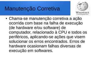 Manutenção Corretiva
● Chama-se manutenção corretiva a ação
ocorrida com base na falha de execução
(de hardware e/ou software) de
computador, relacionado à CPU e todos os
periféricos, aplicando-se ações que visem
solucionar os erros encontrados. Erros de
hardware ocasionam falhas diversas de
execução em softwares.
 
