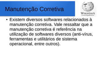 Manutenção Corretiva
● Existem diversos softwares relacionados à
manutenção corretiva. Vale ressaltar que a
manutenção corretiva é referência na
utilização de softwares diversos (anti-vírus,
ferramentas e utilitários de sistema
operacional, entre outros).
 