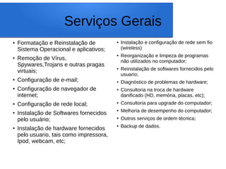 Serviços Gerais
● Formatação e Reinstalação de
Sistema Operacional e aplicativos;
● Remoção de Vírus,
Spywares,Trojans e outras pragas
virtuais;
● Configuração de e-mail;
●
Configuração de navegador de
internet;
●
Configuração de rede local;
●
Instalação de Softwares fornecidos
pelo usuário;
●
Instalação de hardware fornecidos
pelo usuario, tais como impressora,
Ipod, webcam, etc;
● Instalação e configuração de rede sem fio
(wireless)
● Reorganização e limpeza de programas
não utilizados no computador;
● Reinstalação de softwares fornecidos pelo
usuario;
● Diagnóstico de problemas de hardware;
● Consultoria na troca de hardware
danificado (HD, memória, placas, etc);
● Consultoria para upgrade do computador;
● Melhoria de desempenho do computador;
● Outros serviços de ordem técnica;
● Backup de dados.
 