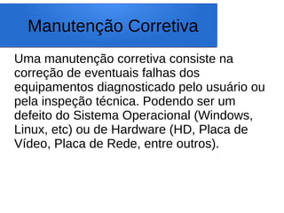 Manutenção Corretiva
Uma manutenção corretiva consiste na
correção de eventuais falhas dos
equipamentos diagnosticado pelo usuário ou
pela inspeção técnica. Podendo ser um
defeito do Sistema Operacional (Windows,
Linux, etc) ou de Hardware (HD, Placa de
Vídeo, Placa de Rede, entre outros).
 