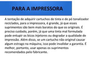 PARA A IMPRESSORA
A tentação de adquirir cartuchos de tinta e de pó tonalizador
reciclados, para a impressora, é grande, já que esses
suprimentos são bem mais baratos do que os originais. É
preciso cuidado, porém, já que uma tinta mal formulada
pode entupir os bicos injetores ou degradar a qualidade de
impressão. Além disso, se um cartucho não original causar
algum estrago na máquina, isso pode invalidar a garantia. É
melhor, portanto, usar apenas os suprimentos
recomendados pelo fabricante.
 