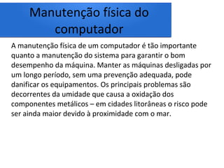 Manutenção física do
computador
A manutenção física de um computador é tão importante
quanto a manutenção do sistema para garantir o bom
desempenho da máquina. Manter as máquinas desligadas por
um longo período, sem uma prevenção adequada, pode
danificar os equipamentos. Os principais problemas são
decorrentes da umidade que causa a oxidação dos
componentes metálicos – em cidades litorâneas o risco pode
ser ainda maior devido à proximidade com o mar.
 