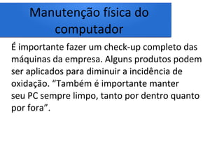 Manutenção física do
computador
É importante fazer um check-up completo das
máquinas da empresa. Alguns produtos podem
ser aplicados para diminuir a incidência de
oxidação. “Também é importante manter
seu PC sempre limpo, tanto por dentro quanto
por fora”.
 