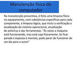 Manutenção física do
computador
Na manutenção preventiva, é feita uma limpeza física
no equipamento, com substâncias específicas para cada
componente, e limpeza lógica, que inclui a verificação e
atualização do sistema operacional, atualização
de antivírus e das ferramentas. “Às vezes a máquina
está funcionando, mas está suja fisicamente. Se ficar
parada e exposta à maresia, pode parar de funcionar de
um dia para o outro”
 