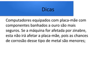 Dicas
Computadores equipados com placa-mãe com
componentes banhados a ouro são mais
seguros. Se a máquina for afetada por zinabre,
esta não irá afetar a placa-mãe, pois as chances
de corrosão desse tipo de metal são menores;
 