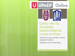 Cómo ven los
Docentes
presenciales los
cursos en línea
Presenta: Ing. Sandra Yamín
Aguilar Orozco.
Maestría en E-Learning.
 