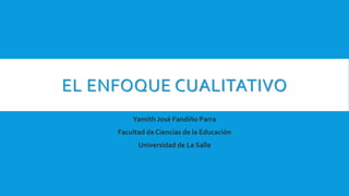 EL ENFOQUE CUALITATIVO
Yamith José Fandiño Parra
Facultad de Ciencias de la Educación
Universidad de La Salle
 
