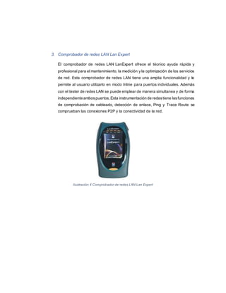 3. Comprobador de redes LAN Lan Expert
El comprobador de redes LAN LanExpert ofrece al técnico ayuda rápida y
profesional para el mantenimiento, la medición y la optimización de los servicios
de red. Este comprobador de redes LAN tiene una amplia funcionalidad y le
permite al usuario utilizarlo en modo Inline para puertos individuales. Además
con el tester de redes LAN se puede emplear de manera simultanea y de forma
independiente ambospuertos.Esta instrumentación de redestiene lasfunciones
de comprobación de cableado, detección de enlace, Ping y Trace Route se
comprueban las conexiones P2P y la conectividad de la red.
Ilustración 4 Comprobador de redes LAN Lan Expert
 
