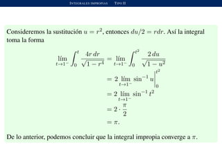 INTEGRALES IMPROPIAS TIPO II
Consideremos la sustituci´on u = r2, entonces du/2 = rdr. As´ı la integral
toma la forma
l´ım
t→1−
t
0
4r dr
√
1 − r4
= l´ım
t→1−
t2
0
2 du
√
1 − u2
= 2 l´ım
t→1−
sin−1
u
t2
0
= 2 l´ım
t→1−
sin−1
t2
= 2 ·
π
2
= π.
De lo anterior, podemos concluir que la integral impropia converge a π.
 