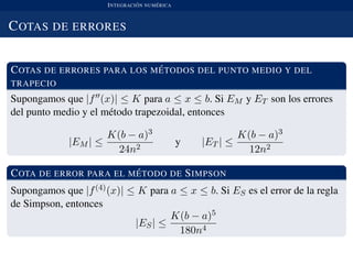 INTEGRACI ´ON NUM ´ERICA
COTAS DE ERRORES
COTAS DE ERRORES PARA LOS M ´ETODOS DEL PUNTO MEDIO Y DEL
TRAPECIO
Supongamos que |f (x)| ≤ K para a ≤ x ≤ b. Si EM y ET son los errores
del punto medio y el m´etodo trapezoidal, entonces
|EM | ≤
K(b − a)3
24n2
y |ET | ≤
K(b − a)3
12n2
COTA DE ERROR PARA EL M ´ETODO DE SIMPSON
Supongamos que |f(4)(x)| ≤ K para a ≤ x ≤ b. Si ES es el error de la regla
de Simpson, entonces
|ES| ≤
K(b − a)5
180n4
 