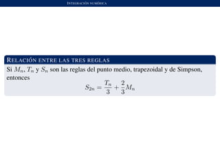 INTEGRACI ´ON NUM ´ERICA
RELACI ´ON ENTRE LAS TRES REGLAS
Si Mn, Tn y Sn son las reglas del punto medio, trapezoidal y de Simpson,
entonces
S2n =
Tn
3
+
2
3
Mn
 