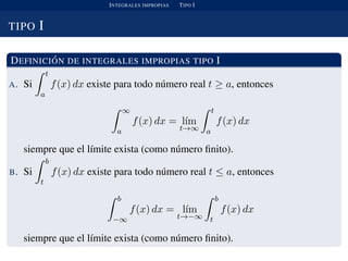 INTEGRALES IMPROPIAS TIPO I
TIPO I
DEFINICI ´ON DE INTEGRALES IMPROPIAS TIPO I
A. Si
t
a
f(x) dx existe para todo n´umero real t ≥ a, entonces
∞
a
f(x) dx = l´ım
t→∞
t
a
f(x) dx
siempre que el l´ımite exista (como n´umero ﬁnito).
B. Si
b
t
f(x) dx existe para todo n´umero real t ≤ a, entonces
b
−∞
f(x) dx = l´ım
t→−∞
b
t
f(x) dx
siempre que el l´ımite exista (como n´umero ﬁnito).
 