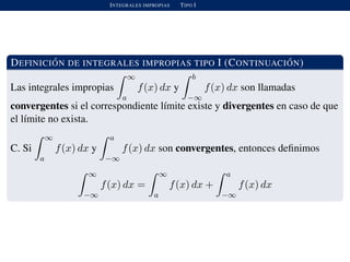 INTEGRALES IMPROPIAS TIPO I
DEFINICI ´ON DE INTEGRALES IMPROPIAS TIPO I (CONTINUACI ´ON)
Las integrales impropias
∞
a
f(x) dx y
b
−∞
f(x) dx son llamadas
convergentes si el correspondiente l´ımite existe y divergentes en caso de que
el l´ımite no exista.
C. Si
∞
a
f(x) dx y
a
−∞
f(x) dx son convergentes, entonces deﬁnimos
∞
−∞
f(x) dx =
∞
a
f(x) dx +
a
−∞
f(x) dx
 