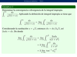 INTEGRALES IMPROPIAS TIPO I
EJEMPLO 1
Determinar la convergencia o divergencia de la integral impropia
∞
1
dx
√
x(1 + x)
. Aplicando la deﬁnici´on de integral impropia se tiene que
∞
1
dx
√
x(1 + x)
= l´ım
t→∞
t
0
dx
√
x(1 + x)
.
Considerando la sustituci´on u =
√
x, entonces du = dx/2
√
x, as´ı
2udu = dx. De donde
l´ım
t→∞
t
1
dx
√
x(1 + x)
= l´ım
t→∞
√
t
1
2udu
u(1 + u2)
= 2 l´ım
t→∞
√
t
1
du
1 + u2
= 2 l´ım
t→∞
tan−1
u
√
t
1
 