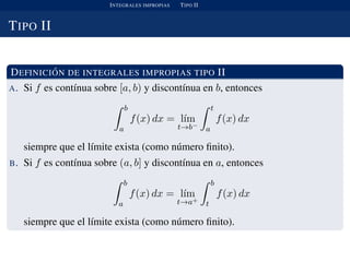 INTEGRALES IMPROPIAS TIPO II
TIPO II
DEFINICI ´ON DE INTEGRALES IMPROPIAS TIPO II
A. Si f es cont´ınua sobre [a, b) y discont´ınua en b, entonces
b
a
f(x) dx = l´ım
t→b−
t
a
f(x) dx
siempre que el l´ımite exista (como n´umero ﬁnito).
B. Si f es cont´ınua sobre (a, b] y discont´ınua en a, entonces
b
a
f(x) dx = l´ım
t→a+
b
t
f(x) dx
siempre que el l´ımite exista (como n´umero ﬁnito).
 