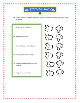  Colorea la manito que mejor represente el trabajo que has realizado en la guía que acabas
de finalizar.
 Comprendí las instrucciones
 Identifique los oficios
 Nombré cada uno de los objetos
 Use la tijera en forma correcta
 Ubique y pegue los objetos en forma
correcta.
 Me gustó esta actividad
 