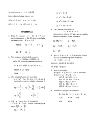 Simbolicamente: a≤ x <b ó x[a, b[
Intervalos infinitos: Algunos son:
a) a,+ ó x > a b) [a,+  ó x ≥ a
c) –, a ó x < a d) [–,a ó x ≤ a
PROBLEMAS
1. Dada la ecuación 𝑥2
− 4𝑥 + 2 = 0 cuyo
conjunto solución es { 𝛼, 𝛽}, determine el valor
de la expresión 𝑀 = 𝛼 − 𝛽.
A)2√2 B) 2 C)
2
1

D) 2 E)
2
1
2. Si el conjunto solución de la ecuación
𝑥2 − 197781𝑥 − 197771 = 0
es { 𝛼, 𝛽}, indique el valor numérico de
𝛼2
+ 𝛽2
+ 𝛼2
𝛽2
+ 2𝛼𝛽(𝛼 + 𝛽 + 1)
A) 100 B) 121 C) 81
D) 64 E) 25
3. Si las raíces de la ecuación cuadrática
( 𝑛 + 1) 𝑥2 − ( 𝑛 + 3) 𝑥 + ( 𝑛 + 1) = 0, 𝑛 ∈ ℝ
soniguales entonces hallelosvaloresde n
.
A)







3
5
;1 B)







3
1
;5 C)  10;1 
D)






3
5
;1 E)







3
5
;3
4. Si 𝑎 𝑦 𝑏 son raíces de la ecuación
𝑥2
− 6 𝑥 + 12 = 0, indique la ecuación de
raíces
𝑎+𝑏
2
𝑦
𝑎𝑏
4
.
A) 092
x
B) 092
x
C) 0962
 xx
D) 025102
 xx
E) 0962
 xx
5. Dada la ecuación cuadrática
3𝑥2
+ 𝑏 𝑥 + 3 = 0
, determine el valorde "𝑏" para que la ecuación
cuadrática presenta raices complejas.
A) ;36 B) 6;6
C) 36;36 D) 36;
E) 4;4
6. Sea 𝑎 > 𝑏 , 𝑏 > 𝑐 𝑦 𝑐 > 0. Determine el signo
de cada factoren lasiguiente expresión
( 𝑎𝑏 − 𝑏𝑐)( 𝑏 − 𝑎)(−𝑐)
A)(+)(+)(-) B)(+)(-)(+) C)(-)(-)(+)
D)(-)(+)(-) E)(+)(-)(-)
7. Seanlosintervalos
𝐴 = [−2,2 > 𝑦 𝐵 =< −1, +∞ > . entonces
determine ( 𝐴 − 𝐵) ∪ ( 𝐵 − 𝐴).
A)[−2, −1 >∪ [2, +∞ >
B)< −2;−1 >∪< 2;+∞ >
C) [−2,−1] ∪ [2, +∞ >
D) [−2,−1] ∪< 2, +∞ >
E) [−2, −1 >∪< 2,+∞ >
8. Determine lalongituddelintervalo
𝐴 = {𝑥 ∈ ℝ/ 2𝑥 − 1 < 3𝑥 ≤ 3 − 𝑥}
A)1/4 B)3/4 C)4/3
D)2 E)7/4
 
