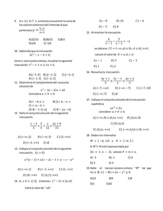 9. Si 𝑥 ∈< 0;7 >, entoncesencuentre lasumade
losvaloresextremosdel intervaloal que
pertenece 𝑦 =
5−𝑥
𝑥+3
A)22/15 B)28/15 C)8/3
D)1/6 E)-1/6
10. Sabiendoque lainecuación
3𝑥2 − 𝑥 − 4 < 0,
tiene 𝑛 soluciones enteras,resuelve lasiguiente
inecuación 𝑥2 − 𝑥 + 𝑛 ≤ 𝑛𝑥 + 6.
A)[−1;4] B) )[−1; 2] C) [−4;1]
D) [−1;3] E) [−2; 2]
11. Determine el complementodel conjunto
soluciónde
𝑥2 − ( 𝑎 − 𝑏) 𝑥 < 𝑎𝑏
Considere 𝑎 < 𝑏 < 0.
A)< −𝑏; 𝑎 > B) ))< 𝑏;−𝑎 >
C) < 𝑎;−𝑏 >
D) ℝ − [−𝑏; 𝑎] E) ℝ − [𝑎; −𝑏]
12. Halle el conjuntosoluciónde lasiguiente
inecuación.
𝑥 − 3
3
+
5
4
<
𝑥
12
+
2𝑥 + 9
15
𝐴) 〈−∞;2〉 𝐵) 〈−∞;3〉 𝐶) 〈3;+∞〉
𝐷) 〈−3; +∞〉 𝐸) ∅
13. Indique el conjuntosoluciónde lasiguiente
inecuación. ( 𝑎 > 0)
𝑎2( 𝑥 − 1) + 𝑎( 𝑥 − 𝑎) − 1 > 𝑎 − 𝑥 − 𝑎2
𝐴) 〈−∞;1〉 𝐵) 〈−1; +∞〉 𝐶) 〈1; +∞〉
𝐷) 〈0; +∞〉 𝐸) 〈1/2;+∞〉
14. Si 𝑥 ∈ ⟨−2;3], entonces 𝑥2 − 2𝑥 ∈ [ 𝑎; 𝑏⟩.
halle el valorde “𝑎𝑏”.
𝐴) − 8 𝐵) 24 𝐶) − 4
𝐷) − 3 𝐸) 0
15. Al resolverlainecuación
6
𝑥 − 1
−
5
𝑥 − 2
> −2
se obtiene 𝐶𝑆 = 〈−∞; 𝑎〉 ∪ 〈 𝑏; 𝑐〉 ∪ 〈 𝑑;+∞〉.
calcule el valorde 𝑅 = 𝑎. 𝑏. 𝑐. 𝑑
𝐴) − 1 𝐵) 3 𝐶) − 3
𝐷) 1 𝐸) 2
16. Resuelvala inecuación.
4𝑥 + 1
3
≤
5𝑥 − 1
4
≤
6𝑥 + 2
5
𝐴) 〈−7; +∞〉 𝐵) 〈−∞;−7〉 𝐶) ⟨−7;10]
𝐷) 〈−∞;7〉 𝐸) ∅
17. Indique el conjuntosoluciónde lainecuación
cuadrática
𝑎𝑥2 > 𝑏𝑥
considere 𝑎 > 0 > 𝑏.
𝐴) 〈−∞;0〉 ∪ ⟨𝑏/𝑎; +∞⟩ 𝐵) ⟨𝑏/𝑎;0⟩
𝐶) ⟨0; 𝑏/𝑎⟩
𝐷) 〈𝑏/𝑎; +∞〉 𝐸) 〈−∞; 𝑏/𝑎〉 ∪ 〈0;+∞〉
18. Dados los intervalos
𝑀 = [ −6; 13⟩ 𝑦 𝑁 = 〈−6; 5 〉
Si 𝑀 ∩ 𝑁está representada por
[ 𝑚 + 1; 𝑛 − 2⟩, calcule 𝑃 = 𝑚 + 𝑛.
A) -3 B) -1 C) 0
D) 3 E) 5
19.Halle el menor número entero “𝑀” tal que
∀𝑥 ∈ ℝ ;(1 − 𝑀) + 6𝑥 − 𝑥2 ≤ 0.
A)12 B)9 C)8
D)1 E)10
 