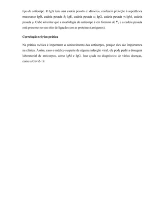 tipo de anticorpo. O IgA tem uma cadeia pesada α: dímeros, conferem proteção à superfícies
mucosas;o IgD, cadeia pesada δ; IgE, cadeia pesada ε; IgG, cadeia pesada γ; IgM, cadeia
pesada μ. Cabe salientar que a morfologia do anticorpo é em formato de Y, e a cadeia pesada
está presente no seu sítio de ligação com as proteínas (antígenos).
Correlação teórico prática
Na prática médica é importante o conhecimento dos anticorpos, porque eles são importantes
na clínica. Assim, caso o médico suspeite de alguma infecção viral, ele pode pedir a dosagem
laboratorial de anticorpos, como IgM e IgG. Isso ajuda no diagnóstico de várias doenças,
como a Covid-19.
 
