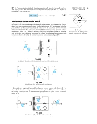 81
RECTIFICACIÓN DE
ONDA COMPLETA
PIV El PIV requerido de cada diodo (ideal) se determina en la figura 2.59 obtenida en el pico
de la región positiva. Para el lazo indicado el voltaje máximo a través de R es Vm y el valor no-
minal del PIV está definido por
rectificador de puente de onda completa (2.12)
Transformador con derivación central
En la figura 2.60 aparece un segundo rectificador de onda completa muy conocido con sólo dos
diodos, pero que requiere un transformador con derivación central (CT, por sus siglas en inglés)
para establecer la señal de entrada a través de cada sección del secundario del transformador.
Durante la parte positiva de vi aplicada al primario del transformador, la red aparecerá como se
muestra en la figura 2.61. El diodo D1 asume el equivalente de cortocircuito y el D2 el equiva-
lente de circuito abierto, como lo determinan los voltajes secundarios y las direcciones de la
corriente resultantes. El voltaje de salida aparece como se muestra en la figura 2.61.
PIV G Vm
FIG. 2.60
Rectificador de onda completa con transformador con derivación central.
i
v
Vm
–
+
i
v
CT
–
+
i
v
–
+
i
v
R
1:2
t
D1
D2
0 o
v
– +
FIG. 2.61
Condiciones de la red en la región positiva de vi.
i
v
Vm
CT
–
+
–
+
o
v
1:2
T
2
t
0 R
– +
– +
Vm
Vm
o
v
Vm
T
2
t
0
i
v
+
–
FIG. 2.59
Determinación del PIV requerido
para la configuración de puente.
PIV


Durante la parte negativa de la entrada la red aparece como se muestra en la figura 2.62, y los
roles de los diodos se invierten pero mantienen la misma polaridad del voltaje a través del resis-
tor de carga R. El efecto neto es la misma salida que aparece en la figura 2.57 con los mismos
niveles de cd.
FIG. 2.62
Condiciones de la red en la región negativa de vi.
– o
v
R
Vm
Vm
0 T
2
t
T
i
v
Vm
0 T
2
t
T
Vm
o
v
+
–
– +
CT
+
–
+
i
v
+
–
 