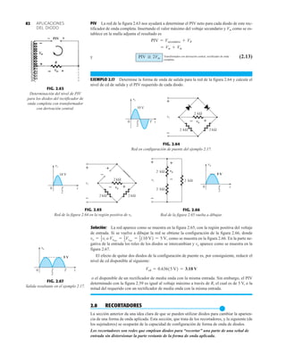 APLICACIONES
DEL DIODO
82 PIV La red de la figura 2.63 nos ayudará a determinar el PIV neto para cada diodo de este rec-
tificador de onda completa. Insertando el valor máximo del voltaje secundario y Vm como se es-
tablece en la malla adjunta el resultado es
y (2.13)
EJEMPLO 2.17 Determine la forma de onda de salida para la red de la figura 2.64 y calcule el
nivel de cd de salida y el PIV requerido de cada diodo.
PIV G 2Vm
= Vm + Vm
PIV = Vsecundario + VR
FIG. 2.63
Determinación del nivel de PIV
para los diodos del rectificador de
onda completa con transformador
con derivación central.
PIV 

FIG. 2.67
Salida resultante en el ejemplo 2.17.
0 T
2
t
T
o
v
5 V
FIG. 2.64
Red en configuración de puente del ejemplo 2.17.
– +
i
v
V
0 T
2
T
10
+
–
i
v
kΩ
2
kΩ
2
kΩ
2
o
v
t
FIG. 2.65
Red de la figura 2.64 en la región positiva de vi.
i
v
10 V
T
2
0
+
–
i
v
kΩ
2
kΩ
2
kΩ
2
+
–
– +
o
v
t
FIG. 2.66
Red de la figura 2.65 vuelta a dibujar.
+
–
i
v
kΩ
2
kΩ
2
kΩ
2
o
v
–
+ o
v
T
2
t
0
5 V
Solución: La red aparece como se muestra en la figura 2.65, con la región positiva del voltaje
de entrada. Si se vuelve a dibujar la red se obtiene la configuración de la figura 2.66, donde
o como se muestra en la figura 2.66. En la parte ne-
gativa de la entrada los roles de los diodos se intercambian y vo aparece como se muestra en la
figura 2.67.
El efecto de quitar dos diodos de la configuración de puente es, por consiguiente, reducir el
nivel de cd disponible al siguiente:
o el disponible de un rectificador de media onda con la misma entrada. Sin embargo, el PIV
determinado con la figura 2.59 es igual al voltaje máximo a través de R, el cual es de 5 V, o la
mitad del requerido con un rectificador de media onda con la misma entrada.
2.8 RECORTADORES
●
La sección anterior da una idea clara de que se pueden utilizar diodos para cambiar la aparien-
cia de una forma de onda aplicada. Esta sección, que trata de los recortadores, y la siguiente (de
los sujetadores) se ocuparán de la capacidad de configuración de forma de onda de diodos.
Los recortadores son redes que emplean diodos para “recortar” una parte de una señal de
entrada sin distorsionar la parte restante de la forma de onda aplicada.
Vcd = 0.63615 V2 = 3.18 V
Vomáx
= 1
2Vimáx
= 1
2110 V2 = 5 V,
vo = 1
2vi
Transformador con derivación central, rectificador de onda
completa
 