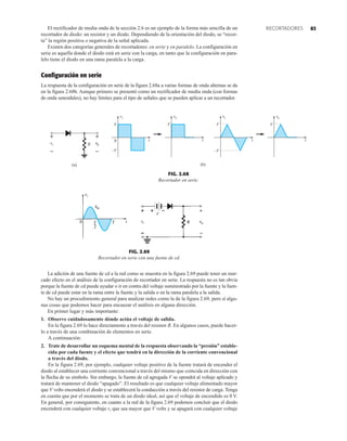 83
RECORTADORES
V
–V
0
V V V
(b)
vi vi
vo vo
–V
R
+
–
(a)
vi vo
–
+
t t t t
FIG. 2.68
Recortador en serie.
FIG. 2.69
Recortador en serie con una fuente de cd.
V
vo


El rectificador de media onda de la sección 2.6 es un ejemplo de la forma más sencilla de un
recortador de diodo: un resistor y un diodo. Dependiendo de la orientación del diodo, se “recor-
ta” la región positiva o negativa de la señal aplicada.
Existen dos categorías generales de recortadores: en serie y en paralelo. La configuración en
serie es aquella donde el diodo está en serie con la carga, en tanto que la configuración en para-
lelo tiene el diodo en una rama paralela a la carga.
Configuración en serie
La respuesta de la configuración en serie de la figura 2.68a a varias formas de onda alternas se da
en la figura 2.68b. Aunque primero se presentó como un rectificador de media onda (con formas
de onda senoidales), no hay límites para el tipo de señales que se pueden aplicar a un recortador.
La adición de una fuente de cd a la red como se muestra en la figura 2.69 puede tener un mar-
cado efecto en el análisis de la configuración de recortador en serie. La respuesta no es tan obvia
porque la fuente de cd puede ayudar o ir en contra del voltaje suministrado por la fuente y la fuen-
te de cd puede estar en la rama entre la fuente y la salida o en la rama paralela a la salida.
No hay un procedimiento general para analizar redes como la de la figura 2.69, pero sí algu-
nas cosas que podemos hacer para encauzar el análisis en alguna dirección.
En primer lugar y más importante:
1. Observe cuidadosamente dónde actúa el voltaje de salida.
En la figura 2.69 lo hace directamente a través del resistor R. En algunos casos, puede hacer-
lo a través de una combinación de elementos en serie.
A continuación:
2. Trate de desarrollar un esquema mental de la respuesta observando la “presión” estable-
cida por cada fuente y el efecto que tendrá en la dirección de la corriente convencional
a través del diodo.
En la figura 2.69, por ejemplo, cualquier voltaje positivo de la fuente tratará de encender el
diodo al establecer una corriente convencional a través del mismo que coincida en dirección con
la flecha de su símbolo. Sin embargo, la fuente de cd agregada V se opondrá al voltaje aplicado y
tratará de mantener el diodo “apagado”. El resultado es que cualquier voltaje alimentado mayor
que V volts encenderá el diodo y se establecerá la conducción a través del resistor de carga. Tenga
en cuenta que por el momento se trata de un diodo ideal, así que el voltaje de encendido es 0 V.
En general, por consiguiente, en cuanto a la red de la figura 2.69 podemos concluir que el diodo
encenderá con cualquier voltaje vi que sea mayor que V volts y se apagará con cualquier voltaje
 