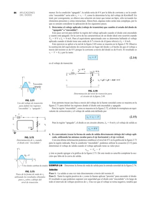 APLICACIONES
DEL DIODO
84 menor. En la condición “apagado”, la salida sería de 0 V por la falta de corriente y en la condi-
ción “encendido” sería sólo vo  vi  V, como lo determina la ley del voltaje de Kirchhoff. En
total, por consiguiente, se obtuvo una solución sin tener que tomar un lápiz, sólo revisando los
elementos presentes y cómo interactúan. Ahora bien, algunas redes serán más complejas, por lo
que es sensato considerar la aplicación de los siguientes pasos.
3. Determine el voltaje aplicado (voltaje de transición) que cambie el estado del diodo de
“apagado” a “encendido”.
Este paso servirá para definir la región del voltaje aplicado cuando el diodo está encendido
y cuanto está apagado. En la curva de las características de un diodo ideal esto ocurrirá cuando
VD  0 V e ID  0 mA. Para el equivalente aproximado esto se determina hallando el voltaje
aplicado cuando el diodo tiene una caída de 0.7 a través de él (para silicio) e ID  0 mA.
Este ejercicio se aplicó a la red de la figura 2.69 como se muestra en la figura 2.70. Observe
la sustitución del equivalente de cortocircuito en lugar del diodo y el hecho de que el voltaje a
través del resistor es de 0 V porque la corriente a través del diodo es de 0 mA. El resultado es
vi  V  0, y por lo tanto
(2.14)
es el voltaje de transición
vi = V
+ –
vd = 0 V
id = 0 A
R
+
–
i
v
+
–
vo = iRR = idR = (0)R = 0 V
V
+ –
FIG. 2.70
Determinación del nivel de transición para
el circuito de la figura 2.69.
Esto permite trazar una línea a través del voltaje de la fuente senoidal como se muestra en la
figura 2.71 para definir las regiones donde el diodo está encendido y apagado.
Para la región “encendido”, como se muestra en la figura 2.72, al diodo lo reemplaza un equi-
valente de cortocircuito y el voltaje de salida está definido por
(2.15)
Para la región “apagado”, el diodo es un circuito abierto, ID  0 mA y el voltaje de salida es
4. Es conveniente trazar la forma de onda de salida directamente debajo del voltaje apli-
cado, utilizando las mismas escalas para el eje horizontal y el eje vertical.
Con esta última información podemos establecer el nivel de 0V en la gráfica de la figura 2.73
para la región indicada. Para la condición “encendido”, podemos utilizar la ecuación (2.15) para
determinar el voltaje de salida cuando el voltaje aplicado tiene su valor pico:
y éste se puede agregar a la gráfica de la figura 2.73. De este modo es sencillo completar la sec-
ción que falta de la curva de salida.
EJEMPLO 2.18 Determine la forma de onda de salida para la entrada senoidal de la figura 2.74.
Solución:
Paso 1: La salida es una vez más directamente a través del resistor R.
Paso 2: Tanto la región positiva de vi como la fuente aplican “presión” para encender el diodo.
El resultado es que podemos suponer con seguridad que el diodo está “encendido” a lo largo de
todo el intervalo de voltajes positivos de vi. Una vez que el voltaje se torna negativo, tendría que
vopico
= Vm - V
vo = 0 V
vo = vi - V
0
encendido
apagado
T
2
t
Vm
T
vi
V
FIG. 2.71
Uso del voltaje de transición
para definir las regiones
“encendido” y “apagado”.
vo
vi
+
+
R
–
–
+
–
LVK
V
FIG. 2.72
Determinación de vo cuando
el diodo está ”encendido”.
FIG. 2.73
Trazo de la forma de onda de vo
utilizando los resultados obtenidos
para vo sobre y debajo del
nivel de transición.
0 T
2
t
T
vo
= V (los diodos cambian de estado)
vi
V
m – V
 