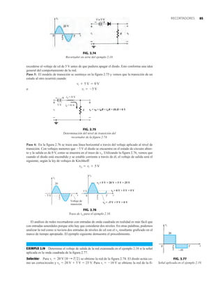 85
RECORTADORES
excederse el voltaje de cd de 5 V antes de que pudiera apagar el diodo. Esto conforma una idea
general del comportamiento de la red.
Paso 3: El modelo de transición se sustituye en la figura 2.75 y vemos que la transición de un
estado al otro ocurrirá cuando
o vi = -5 V
vi + 5 V = 0 V
FIG. 2.74
Recortador en serie del ejemplo 2.18.
+
_
vO
–
R
+
–
+
vi
+
–
5 V
d
v
d
i
o
v i
R
v RR idR
= = = = (0) R = 0 V
= 0 V
= 0 A
FIG. 2.75
Determinación del nivel de transición del
recortador de la figura 2.74.
Paso 4: En la figura 2.76 se traza una línea horizontal a través del voltaje aplicado al nivel de
transición. Con voltajes menores que 5 V el diodo se encuentra en el estado de circuito abier-
to y la salida es de 0 V, como se muestra en el trazo de vo. Utilizando la figura 2.76, vemos que
cuando el diodo está encendido y se estable corriente a través de él, el voltaje de salida será el
siguiente, según la ley de voltajes de Kirchhoff:
vo = vi + 5 V
El análisis de redes recortadoras con entradas de onda cuadrada en realidad es más fácil que
con entradas senoidales porque sólo hay que considerar dos niveles. En otras palabras, podemos
analizar la red como si tuviera dos entradas de niveles de cd con el vo resultante graficado en el
marco de tiempo apropiado. El ejemplo siguiente demuestra el procedimiento.
EJEMPLO 2.19 Determine el voltaje de salida de la red examinada en el ejemplo 2.18 si la señal
aplicada es la onda cuadrada de la figura 2.77.
Solución: Para se obtiene la red de la figura 2.78. El diodo actúa co-
mo un cortocircuito y vo  20 V  5 V  25 V. Para vi  10 V se obtiene la red de la fi-
vi = 20 V 10 : T22
FIG. 2.76
Trazo de vo para el ejemplo 2.18.
– 5 V t
vi
Voltaje de
transición
T
2
T
20
T
2
T
= –5 V + 5 V = 0 V
vo
5 V
0
= 0 V + 5 V = 5 V
vo
i
t
+ 5 V = 20 V + 5 V = 25 V
v
vo
FIG. 2.77
Señal aplicada en el ejemplo 2.19.
 