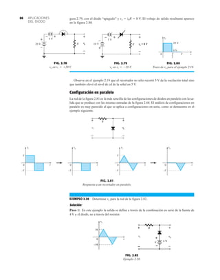 APLICACIONES
DEL DIODO
86 gura 2.79, con el diodo “apagado” y vo  iRR  0 V. El voltaje de salida resultante aparece
en la figura 2.80.
FIG. 2.78
vo en V.
vi = +20
vo
R
+
–
+
–
20 V
5 V
+
–
FIG. 2.79
vo en V.
vi = -10
vo
R
+
–
10 V
+
–
5 V
= 0 V
+
–
FIG. 2.80
Trazo de vo para el ejemplo 2.19.
vo
T
T
2
0 t
0 V
25 V
EJEMPLO 2.20 Determine vo para la red de la figura 2.82.
Solución:
Paso 1: En este ejemplo la salida se define a través de la combinación en serie de la fuente de
4 V y el diodo, no a través del resistor.
FIG. 2.81
Respuesta a un recortador en paralelo.
vi
0
vo
V
–V
vo
vo
vi
+ R
–
+
–
0
vi
V
–V
0
–V
0
–V
t t t t
vo


FIG. 2.82
Ejemplo 2.20.
Observe en el ejemplo 2.19 que el recortador no sólo recortó 5 V de la oscilación total sino
que también elevó el nivel de cd de la señal en 5 V.
Configuración en paralelo
La red de la figura 2.81 es la más sencilla de las configuraciones de diodos en paralelo con la sa-
lida que se produce con las mismas entradas de la figura 2.68. El análisis de configuraciones en
paralelo es muy parecido al que se aplica a configuraciones en serie, como se demuestra en el
ejemplo siguiente.
 