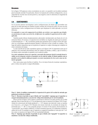 Resumen
En la figura 2.88 aparecen varios recortadores en serie y en paralelo con la salida resultante
para la entrada senoidal. En particular, observe la respuesta de la última configuración, con su
capacidad de recortar una sección positiva y una negativa como lo determina la magnitud de
las fuentes de cd.
2.9 SUJETADORES
●
En la sección anterior investigamos varias configuraciones de diodos que recortaban una
parte de la señal aplicada sin cambiar la parte restante de la forma de onda. En esta sección
analizaremos varias configuraciones de diodos que desplazan la señal aplicada a un nivel
diferente.
Un sujetador es una red compuesta de un diodo, un resistor y un capacitor que despla-
za una forma de onda a un nivel de cd diferente sin cambiar la apariencia de la señal
aplicada.
También puede obtener desplazamientos adicionales introduciendo una fuente de cd a la
estructura básica. El resistor y el capacitor de la red deben ser elegidos de modo que la constan-
te determinada por sea bastante grande para garantizar que el voltaje a través del capa-
citor no se descargue significativamente durante el intervalo en que el diodo no conduce. A lo
largo del análisis suponemos que en la práctica el capacitor se carga o descarga por completo en
cinco constantes de tiempo.
La más sencilla de las redes sujetadoras aparece en la figura 2.89. Es importante notar que el
capacitor está conectado directamente entre las señales de entrada y salida, y que el resistor y
los diodos están conectados en paralelo con la señal de salida.
Las redes sujetadoras tienen un capacitor conectado directamente desde la entrada hasta la
salida con un elemento resistivo en paralelo con la señal de salida. El diodo también está en
paralelo con la señal de salida pero puede o no tener una fuente de cd en serie como un ele-
mento agregado.
Hay varios pasos para facilitar el análisis. No es la única forma de examinar sujetadores,
pero sí ofrece una opción si surgen dificultades.
t = RC
FIG. 2.89
Sujetador.
vo


FIG. 2.90
Diodo “encendido” y el capacitor
cargándose a V volts.
R
V
C
V
+ –
vo
+
–
+
–
Paso 1: Inicie el análisis examinando la respuesta de la parte de la señal de entrada que
polarizará en directa el diodo.
Paso 2: Durante el periodo en que el diodo está “encendido”, suponga que el capacitor se
cargará instantáneamente a un nivel de voltaje determinado por la red circundante.
Para la red de la figura 2.89 el diodo se polarizará en directa en la parte positiva de la señal
aplicada. Para el intervalo de 0 a T2 la red aparecerá como se muestra en la figura 2.90. El equi-
valente de cortocircuito del diodo producirá vo  0 V durante este intervalo, como se muestra
en el trazo de vo en la figura 2.92. Durante este mismo intervalo, la constante de tiempo de-
terminada por es muy pequeña porque el resistor R fue puesto efectivamente en
“cortocircuito” por el diodo conductor y la única resistencia que hay es la inherente (contactos,
cables) de la red. El resultado es que el capacitor se cargará de inmediato al valor pico de V vol-
tios como se muestra en la figura 2.90 con la polaridad indicada.
Paso 3: Suponga que durante el periodo en que el diodo está “apagado” el capacitor se
mantiene a su nivel de voltaje establecido.
t = RC
89
SUJETADORES
 