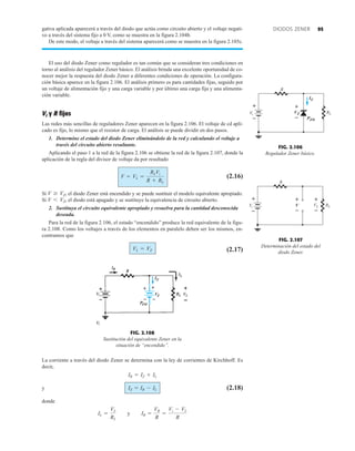 95
DIODOS ZENER
gativa aplicada aparecerá a través del diodo que actúa como circuito abierto y el voltaje negati-
vo a través del sistema fijo a 0 V, como se muestra en la figura 2.104b.
De este modo, el voltaje a través del sistema aparecerá como se muestra en la figura 2.105c.
El uso del diodo Zener como regulador es tan común que se consideran tres condiciones en
torno al análisis del regulador Zener básico. El análisis brinda una excelente oportunidad de co-
nocer mejor la respuesta del diodo Zener a diferentes condiciones de operación. La configura-
ción básica aparece en la figura 2.106. El análisis primero es para cantidades fijas, seguido por
un voltaje de alimentación fijo y una carga variable y por último una carga fija y una alimenta-
ción variable.
Vi y R fijos
Las redes más sencillas de reguladores Zener aparecen en la figura 2.106. El voltaje de cd apli-
cado es fijo, lo mismo que el resistor de carga. El análisis se puede dividir en dos pasos.
1. Determine el estado del diodo Zener eliminándolo de la red y calculando el voltaje a
través del circuito abierto resultante.
Aplicando el paso 1 a la red de la figura 2.106 se obtiene la red de la figura 2.107, donde la
aplicación de la regla del divisor de voltaje da por resultado
(2.16)
Si el diodo Zener está encendido y se puede sustituir el modelo equivalente apropiado.
Si el diodo está apagado y se sustituye la equivalencia de circuito abierto.
2. Sustituya el circuito equivalente apropiado y resuelva para la cantidad desconocida
deseada.
Para la red de la figura 2.106, el estado “encendido” produce la red equivalente de la figu-
ra 2.108. Como los voltajes a través de los elementos en paralelo deben ser los mismos, en-
contramos que
(2.17)
VL = VZ
V 6 VZ,
V Ú VZ,
V = VL =
RLVi
R + RL
FIG. 2.106
Regulador Zener básico.
IZ
VZ
PZM
+
–
V
R
i RL
+
–
FIG. 2.107
Determinación del estado del
diodo Zener.
V
+
–
VL
+
–
R
Vi RL
+
–
VZ
IZ
PZM
 


La corriente a través del diodo Zener se determina con la ley de corrientes de Kirchhoff. Es
decir,
y (2.18)
donde
y IR =
VR
R
=
Vi - VL
R
IL =
VL
RL
IZ = IR - IL
IR = IZ + IL
FIG. 2.108
Sustitución del equivalente Zener en la
situación de “encendido”.
 