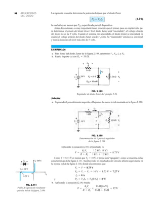 APLICACIONES
DEL DIODO
96 La siguiente ecuación determina la potencia disipada por el diodo Zener
(2.19)
la cual debe ser menor que PZM especificada para el dispositivo.
Antes de continuar, es muy importante tener presente que el primer paso se empleó sólo pa-
ra determinar el estado del diodo Zener. Si el diodo Zener está “encendido”, el voltaje a través
del diodo no es de V volts. Cuando el sistema está encendido, el diodo Zener se encenderá en
cuanto el voltaje a través del diodo Zener sea de VZ volts. Se “mantendrá” entonces a este nivel
y nunca alcanzará el nivel más alto de V volts.
EJEMPLO 2.26
a. Para la red del diodo Zener de la figura 2.109, determine VL, VR, IZ y PZ.
b. Repita la parte (a) con RL = 3 kÆ.
PZ = VZIZ
Solución:
a. Siguiendo el procedimiento sugerido, dibujamos de nuevo la red mostrada en la figura 2.110.
Aplicando la ecuación (2.16) el resultado es
Como V  8.73 V es menor que VZ  10 V, el diodo está “apagado”, como se muestra en las
características de la figura 2.111. Sustituyendo los resultados del circuito abierto equivalente en
la misma red de la figura 2.110, donde encontramos que
y
b. Aplicando la ecuación (2.16) resulta
V =
RLVi
R + RL
=
3 kÆ116 V2
1 kÆ + 3 kÆ
= 12 V
PZ = VZIZ = VZ10 A2 = 0 W
IZ = 0 A
VR = Vi - VL = 16 V - 8.73 V = 7.27 V
VL = V = 8.73 V
V =
RLVi
R + RL
=
1.2 kÆ116 V2
1 kÆ + 1.2 kÆ
= 8.73 V
FIG. 2.109
Regulador de diodo Zener del ejemplo 2.26.
Vi
VR
VL
IZ 

 
FIG. 2.110
Determinación de V para el regulador
de la figura 2.109.
V
FIG. 2.111
Punto de operación resultante
para la red de la figura 2.109.
 