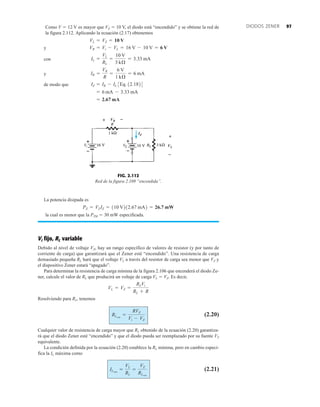 97
DIODOS ZENER
Como V  12 V es mayor que VZ  10 V, el diodo está “encendido” y se obtiene la red de
la figura 2.112. Aplicando la ecuación (2.17) obtenemos
y
con
y
de modo que
= 2.67 mA
= 6 mA - 3.33 mA
IZ = IR - IL 3Eq. 12.1824
IR =
VR
R
=
6 V
1 kÆ
= 6 mA
IL =
VL
RL
=
10 V
3 kÆ
= 3.33 mA
VR = Vi - VL = 16 V - 10 V = 6 V
VL = VZ = 10 V
La potencia disipada es
la cual es menor que la PZM  30 mW especificada.
Vi fijo, RL variable
Debido al nivel de voltaje VZ, hay un rango específico de valores de resistor (y por tanto de
corriente de carga) que garantizará que el Zener esté “encendido”. Una resistencia de carga
demasiado pequeña RL hará que el voltaje VL a través del resistor de carga sea menor que VZ y
el dispositivo Zener estará “apagado”.
Para determinar la resistencia de carga mínima de la figura 2.106 que encenderá el diodo Ze-
ner, calcule el valor de RL que producirá un voltaje de carga VL  VZ. Es decir,
Resolviendo para RL, tenemos
(2.20)
Cualquier valor de resistencia de carga mayor que RL obtenido de la ecuación (2.20) garantiza-
rá que el diodo Zener esté “encendido” y que el diodo pueda ser reemplazado por su fuente VZ
equivalente.
La condición definida por la ecuación (2.20) establece la RL mínima, pero en cambio especi-
fica la IL máxima como
(2.21)
ILmáx
=
VL
RL
=
VZ
RLmín
RLmín
=
RVZ
Vi - VZ
VL = VZ =
RLVi
RL + R
PZ = VZIZ = 110 V212.67 mA2 = 26.7 mW
FIG. 2.112
Red de la figura 2.109 “encendida”.
VL
IZ
VR




 