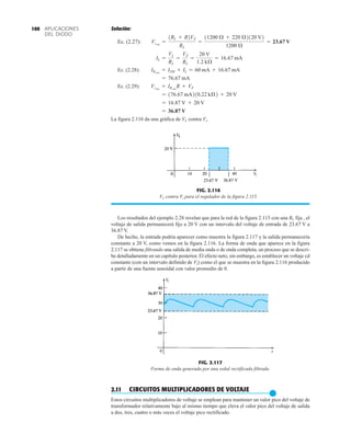 APLICACIONES
DEL DIODO
100 Solución:
Ec. (2.27):
Ec. (2.28):
Ec. (2.29):
La figura 2.116 da una gráfica de VL contra Vi.
= 36.87 V
= 16.87 V + 20 V
= 176.67 mA210.22 kÆ2 + 20 V
Vimáx
= IRmáx
R + VZ
= 76.67 mA
IRmáx
= IZM + IL = 60 mA + 16.67 mA
IL =
VL
RL
=
VZ
RL
=
20 V
1.2 kÆ
= 16.67 mA
Vimín
=
1RL + R2VZ
RL
=
11200 Æ + 220 Æ2120 V2
1200 Æ
= 23.67 V
Los resultados del ejemplo 2.28 revelan que para la red de la figura 2.115 con una RL fija , el
voltaje de salida permanecerá fijo a 20 V con un intervalo del voltaje de entrada de 23.67 V a
36.87 V.
De hecho, la entrada podría aparecer como muestra la figura 2.117 y la salida permanecería
constante a 20 V, como vemos en la figura 2.116. La forma de onda que aparece en la figura
2.117 se obtiene filtrando una salida de media onda o de onda completa; un proceso que se descri-
be detalladamente en un capítulo posterior. El efecto neto, sin embargo, es establecer un voltaje cd
constante (con un intervalo definido de Vi) como el que se muestra en la figura 2.116 producido
a partir de una fuente senoidal con valor promedio de 0.
FIG. 2.116
VL contra Vi para el regulador de la figura 2.115.
36.87 V
23.67 V
FIG. 2.117
Forma de onda generada por una señal rectificada filtrada.
2.11 CIRCUITOS MULTIPLICADORES DE VOLTAJE
●
Estos circuitos multiplicadores de voltaje se emplean para mantener un valor pico del voltaje de
transformador relativamente bajo al mismo tiempo que eleva el valor pico del voltaje de salida
a dos, tres, cuatro o más veces el voltaje pico rectificado.
 