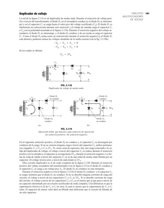 101
CIRCUITOS
MULTIPLICADORES
DE VOLTAJE
Duplicador de voltaje
La red de la figura 2.118 es un duplicador de media onda. Durante el semiciclo de voltaje posi-
tivo a través del transformador, el diodo D1 en el secundario conduce (y el diodo D2 se interrum-
pe) y así el capacitor C1 se carga hasta el valor pico del voltaje rectificado (Vm). El diodo D1 es
idealmente un cortocircuito durante este semiciclo y el voltaje de entrada carga el capacitor C1
a Vm con la polaridad mostrada en la figura 2.119a. Durante el semiciclo negativo del voltaje se-
cundario, el diodo D1 se interrumpe y el diodo D2 conduce y de ese modo se carga el capacitor
C1. Como el diodo D2 actúa como un cortocircuito durante el semiciclo negativo (y el diodo D1
está abierto), podemos sumar los voltajes alrededor de la malla externa (vea la fig. 2.119b):
de los cuales se obtiene
VC2
= 2Vm
-Vm - Vm + VC2
= 0
-Vm - VC1
+ VC2
= 0
En el siguiente semiciclo positivo, el diodo D2 no conduce y el capacitor C2 se descargará por
conducto de la carga. Si no se conecta ninguna carga a través del capacitor C2, ambos permane-
cen cargados: C1 a Vm y C2 a 2Vm. Si, como sería de esperarse, hay una carga conectada a la sa-
lida del duplicador de voltaje, el voltaje a través del capacitor C2 se reduce durante el semiciclo
positivo (en la entrada) y el capacitor se recarga hasta 2Vm, durante el semiciclo negativo. La for-
ma de onda de salida a través del capacitor C2 es la de una señal de media onda filtrada por un
capacitor. El voltaje inverso pico a través de cada diodo es 2Vm.
Otro circuito duplicador es el de onda completa de la figura 2.120. Durante el semiciclo
positivo del voltaje secundario del transformador (vea la figura 2.121a) el diodo D1 conduce y
el capacitor C1 se carga a un voltaje pico Vm. El diodo D2 no conduce en este momento.
Durante el semiciclo negativo (vea la figura 2.121b) el diodo D2 conduce y el capacitor C2
se carga, mientras que el diodo D1 no conduce. Si no se absorbe ninguna corriente de carga del
circuito, el voltaje a través de los capacitores C1 y C2 es 2Vm. Si se absorbe corriente de carga
del circuito, el voltaje a través de los capacitores C1 y C2 es el mismo que el que pasa a través de
un capacitor alimentado por un circuito rectificador de onda completa. Una diferencia es que la
capacitancia efectiva es la de C1 y C2 en serie, la cual es menor que la capacitancia de C1 o C2
solas. El capacitor de menor valor dará un filtrado más deficiente que el circuito de filtrado de
un solo capacitor.
FIG. 2.118
Duplicador de voltaje de media onda.
2Vm


(a) (b)
Diodo D2
no conduce
Diodo D2
no conduce
Diodo D2
conduce
Diodo D2
conduce
2Vm


FIG. 2.119
Operación doble, que muestra cada semiciclo de operación:
(a) semiciclo positivo; (b) semiciclo negativo.
 
