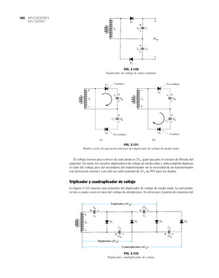 APLICACIONES
DEL DIODO
102
El voltaje inverso pico a través de cada diodo es 2Vm igual que para el circuito de filtrado del
capacitor. En suma, los circuitos duplicadores de voltaje de media onda y onda completa duplican
el valor del voltaje pico del secundario del transformador sin la necesidad de un transformador
con derivación central y con sólo un valor nominal de 2Vm de PIV para los diodos.
Triplicador y cuadruplicador de voltaje
La figura 2.122 muestra una extensión del duplicador de voltaje de media onda, la cual produ-
ce tres o cuatro veces el valor del voltaje de entrada pico. Es obvio por el patrón de conexión del
FIG. 2.120
Duplicador de voltaje de onda completa.
2Vm


FIG. 2.121
Medios ciclos de operación alternos del duplicador de voltaje de media onda.
D1
Vm
D2
C2
+
–
+
–
V
m
V
m
Conduce
C1
No conduce
+
–
(a)
D1
Vm
D2
C2
+
–
+
–
V
m
V
m
No conduce
C1
Conduce
–
+
(b)
FIG. 2.122
Triplicador y multiplicador de voltaje.
Triplicador (3Vm)
Duplicador (2Vm)
Cuadruplicador (4Vm)
 