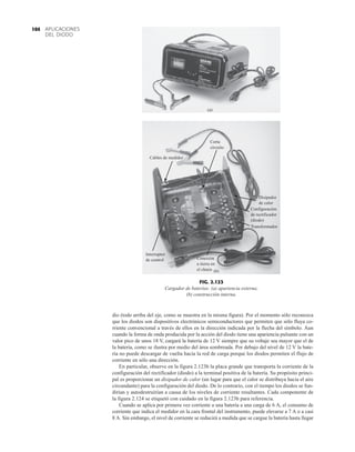 APLICACIONES
DEL DIODO
104
dio (todo arriba del eje, como se muestra en la misma figura). Por el momento sólo reconozca
que los diodos son dispositivos electrónicos semiconductores que permiten que sólo fluya co-
rriente convencional a través de ellos en la dirección indicada por la flecha del símbolo. Aun
cuando la forma de onda producida por la acción del diodo tiene una apariencia pulsante con un
valor pico de unos 18 V, cargará la batería de 12 V siempre que su voltaje sea mayor que el de
la batería, como se ilustra por medio del área sombreada. Por debajo del nivel de 12 V la bate-
ría no puede descargar de vuelta hacia la red de carga porque los diodos permiten el flujo de
corriente en sólo una dirección.
En particular, observe en la figura 2.123b la placa grande que transporta la corriente de la
configuración del rectificador (diodo) a la terminal positiva de la batería. Su propósito princi-
pal es proporcionar un disipador de calor (un lugar para que el calor se distribuya hacia el aire
circundante) para la configuración del diodo. De lo contrario, con el tiempo los diodos se fun-
dirían y autodestruirían a causa de los niveles de corriente resultantes. Cada componente de
la figura 2.124 se etiquetó con cuidado en la figura 2.123b para referencia.
Cuando se aplica por primera vez corriente a una batería a una carga de 6 A, el consumo de
corriente que indica el medidor en la cara frontal del instrumento, puede elevarse a 7 A o a casi
8 A. Sin embargo, el nivel de corriente se reducirá a medida que se cargue la batería hasta llegar
(a)
(b)
Corta
circuito
Cables de medidor
Interruptor
de control Conexión
a tierra en
el chasis
Disipador
de calor
Configuración
de rectificador
(diodo)
Transformador
FIG. 2.123
Cargador de baterías: (a) apariencia externa;
(b) construcción interna.
 