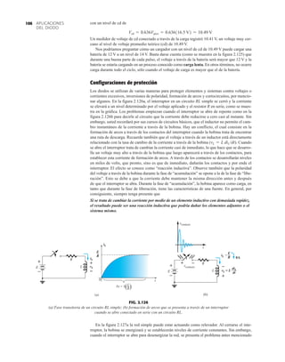 APLICACIONES
DEL DIODO
106 con un nivel de cd de
Un medidor de voltaje de cd conectado a través de la carga registró 10.41 V, un voltaje muy cer-
cano al nivel de voltaje promedio teórico (cd) de 10.49 V.
Nos podríamos preguntar cómo un cargador con un nivel de cd de 10.49 V puede cargar una
batería de 12 V a un nivel de 14 V. Basta darse cuenta (como se muestra en la figura 2.125) que
durante una buena parte de cada pulso, el voltaje a través de la batería será mayor que 12 V y la
batería se estaría cargando en un proceso conocido como carga lenta. En otros términos, no ocurre
carga durante todo el ciclo, sólo cuando el voltaje de carga es mayor que el de la batería.
Configuraciones de protección
Los diodos se utilizan de varias maneras para proteger elementos y sistemas contra voltajes o
corrientes excesivos, inversiones de polaridad, formación de arcos y cortocircuitos, por mencio-
nar algunos. En la figura 2.126a, el interruptor en un circuito RL simple se cerró y la corriente
se elevará a un nivel determinado por el voltaje aplicado y el resistor R en serie, como se mues-
tra en la gráfica. Los problemas empiezan cuando el interruptor se abre de repente como en la
figura 2.126b para decirle al circuito que la corriente debe reducirse a cero casi al instante. Sin
embargo, usted recordará por sus cursos de circuitos básicos, que el inductor no permite el cam-
bio instantáneo de la corriente a través de la bobina. Hay un conflicto, el cual consiste en la
formación de arcos a través de los contactos del interruptor cuando la bobina trata de encontrar
una ruta de descarga. Recuerde también que el voltaje a través de un inductor está directamente
relacionado con la tasa de cambio de la corriente a través de la bobina ( ). Cuando
se abre el interruptor trata de cambiar la corriente casi de inmediato, lo que hace que se desarro-
lle un voltaje muy alto a través de la bobina que luego aparecerá a través de los contactos, para
establecer esta corriente de formación de arcos. A través de los contactos se desarrollarán niveles
en miles de volts, que pronto, sino es que de inmediato, dañarán los contactos y por ende el
interruptor. El efecto se conoce como “reacción inductiva”. Observe también que la polaridad
del voltaje a través de la bobina durante la fase de “acumulación” se opone a la de la fase de “libe-
ración”. Esto se debe a que la corriente debe mantener la misma dirección antes y después
de que el interruptor se abra. Durante la fase de “acumulación”, la bobina aparece como carga, en
tanto que durante la fase de liberación, tiene las características de una fuente. En general, por
consiguiente, siempre tenga presente que
Si se trata de cambiar la corriente por medio de un elemento inductivo con demasiada rapidez,
el resultado puede ser una reacción inductiva que podría dañar los elementos adjuntos o el
sistema mismo.
vL = L diL /dt
Vcd = 0.636Vpico = 0.636116.5 V2 = 10.49 V
En la figura 2.127a la red simple puede estar actuando como relevador. Al cerrarse el inte-
rruptor, la bobina se energizará y se establecerán niveles de corriente constantes. Sin embargo,
cuando el interruptor se abre para desenergizar la red, se presenta el problema antes mencionado
R
L vL
iL
iL
+
0
E
R
t
L
R
5 = 5( )
(a)
+
–
E
FIG. 2.126
(a) Fase transitoria de un circuito RL simple; (b) formación de arcos que se presenta a través de un interruptor
cuando se abre conectado en serie con un circuito RL.
R
vL = L
L
iL =
+
–
+
(b)
–
E
R 0A
–
diL
dt
t
vcontacto
vcontacto
–
+
–
E
 