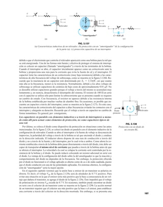 debido a que el electroimán que controla el relevador aparecerá como una bobina para la red que
se está energizando. Una de las formas más barata y efectiva de proteger el sistema de interrup-
ción es colocar un capacitor (llamado “amortiguador”) a través de las terminales de la bobina.
Cuando el interruptor se abre, el capacitor inicialmente aparece como un cortocircuito ante la
bobina y proporciona una ruta para la corriente que evita la fuente de cd y el interruptor. El
capacitor tiene las características de un cortocircuito (muy baja resistencia) debido a las carac-
terísticas de alta frecuencia del voltaje de sobrecarga, como se muestra en la figura 2.126b. Re-
cuerde que la reactancia de un capacitor está determinada por así que cuanto
más alta es la frecuencia, menor es la resistencia. Normalmente, debido a los altos voltajes de
sobrecarga se utilizan capacitores de cerámica de bajo costo de aproximadamente 0.01 F. No
es deseable utilizar capacitores grandes porque el voltaje a través del mismo se acumulará muy
lentamente y, en esencia, desaceleraría el desempeño del sistema. El resistor de 100  en serie
con el capacitor se utiliza sólo para limitar la sobrecorriente que se presenta cuando se requiere
un cambio de estado. Con frecuencia, el resistor no aparece debido a las resistencia interna
de la bobina establecida por muchas vueltas de alambre fino. En ocasiones, es posible que en-
cuentre un capacitor a través del interruptor, como se muestra en la figura 2.127c. En este caso,
las características de cortocircuito del capacitor a altas frecuencias evitarán los contactos con el
interruptor y alargarán su duración. Recuerde que el voltaje a través un capacitor no cambia de
forma instantánea. En general, por consiguiente,
Los capacitores en paralelo con elementos inductivos o a través de interruptores a menu-
do están allí para actuar como elementos de protección, no como capacitores típicos de
una red.
Por último, se coloca el diodo como dispositivo de protección en situaciones como las antes
mencionadas. En la figura 2.128, se colocó un diodo en paralelo con el elemento inductivo de la
configuración de relevador. Cuando se abre el interruptor o la fuente de voltaje se desconecta de
improviso, la polaridad del voltaje a través de la bobina es tal que enciende el diodo y conduce
en la dirección indicada. El inductor ahora dispone de una ruta de conducción a través del
diodo y no a través de la fuente y del interruptor, por lo cual evita a ambos. Como ahora la co-
rriente establecida a través de la bobina debe pasar directamente a través del diodo, éste debe ser
capaz de transportar el mismo nivel de corriente que pasaba a través de la bobina antes de que
se abriera el interruptor. La velocidad a la cual se colapsa la corriente será controlada por la re-
sistencia de la bobina y el diodo. Se puede reducir colocando un resistor adicional en serie con
el diodo. La ventaja de la configuración del diodo sobre la del amortiguador es que la reacción y
comportamiento del diodo no dependen de la frecuencia. Sin embargo, la protección ofrecida
por el diodo no funcionará si el voltaje aplicado es alterno como de ca o de onda cuadrada, puesto
que el diodo conducirá con una de las polaridades aplicadas. En sistemas alternos, la configura-
ción de “amortiguador” sería la mejor opción.
En el siguiente capítulo veremos que la unión base a emisor de un transistor se polariza en
directa. Es decir, el voltaje VBE de la figura 2.129a será de alrededor de 0.7 V positivo. Para
evitar una situación en la que el emisor sería más positivo que la base a consecuencia de un vol-
taje que dañara el transistor, se agrega el diodo de la figura 2.129a. Éste impedirá que el voltaje
de polarización en inversa VEB exceda de 0.7 V. En ocasiones, también puede encontrar un diodo
en serie con el colector de un transistor como se muestra en la figura 2.129b. La acción normal
de un transistor requiere que el colector sea más positivo que la base o el emisor, para establecer
una corriente a través del colector en la dirección mostrada. Sin embargo, si se presenta una
XC = 12pfC,
R
V
Inductor Relevador
(a)
R
Relevador
(b)
Rs
Cs
100 
0.01 µF
“Amortiguador”
R
V
C = 0.01 μF
(c)
FIG. 2.127
(a) Características inductivas de un relevador; (b) protección con un “amortiguador” de la configuración
de la parte (a); (c) protección capacitiva de un interruptor.
107
iL
Relevador
Diodo
protector +
–
FIG. 2.128
Protección con un diodo de
un circuito RL.
 