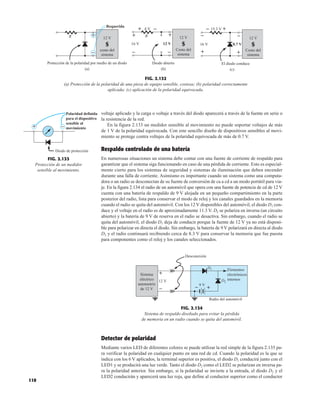 110
voltaje aplicado y la carga o voltaje a través del diodo aparecerá a través de la fuente en serie o
la resistencia de la red.
En la figura 2.133 un medidor sensible al movimiento no puede soportar voltajes de más
de 1 V de la polaridad equivocada. Con este sencillo diseño de dispositivos sensibles al movi-
miento se protege contra voltajes de la polaridad equivocada de más de 0.7 V.
Respaldo controlado de una batería
En numerosas situaciones un sistema debe contar con una fuente de corriente de respaldo para
garantizar que el sistema siga funcionando en caso de una pérdida de corriente. Esto es especial-
mente cierto para los sistemas de seguridad y sistemas de iluminación que deben encender
durante una falla de corriente. Asimismo es importante cuando un sistema como una computa-
dora o un radio se desconectan de su fuente de conversión de ca a cd a un modo portátil para via-
je. En la figura 2.134 el radio de un automóvil que opera con una fuente de potencia de cd de 12 V
cuenta con una batería de respaldo de 9 V alojada en un pequeño compartimiento en la parte
posterior del radio, lista para conservar el modo de reloj y los canales guardados en la memoria
cuando el radio se quita del automóvil. Con los 12 V disponibles del automóvil, el diodo D1 con-
duce y el voltaje en el radio es de aproximadamente 11.3 V. D2 se polariza en inversa (un circuito
abierto) y la batería de 9 V de reserva en el radio se desactiva. Sin embargo, cuando el radio se
quita del automóvil, el diodo D1 deja de conducir porque la fuente de 12 V ya no está disponi-
ble para polarizar en directa el diodo. Sin embargo, la batería de 9 V polarizará en directa al diodo
D2 y el radio continuará recibiendo cerca de 8.3 V para conservar la memoria que fue puesta
para componentes como el reloj y los canales seleccionados.
R
Requerida
–
+
(a)
Protección de la polaridad por medio de un diodo
12 V
costo del
sistema
S
R
–
+ 12 V
Costo del
sistema
S
12 V
4 V –
+
16 V
–
+
(b)
Diodo abierto
15.3 V
– +
+
– 12 V
Costo del
sistema
S
0.7 V
16 V
–
+
(c)
El diodo conduce
FIG. 2.132
(a) Protección de la polaridad de una pieza de equipo sensible, costosa; (b) polaridad correctamente
aplicada; (c) aplicación de la polaridad equivocada.
Polaridad definida
para el dispositivo
sensible al
movimiento
–
+
Diodo de protección
FIG. 2.133
Protección de un medidor
sensible al movimiento.
Detector de polaridad
Mediante varios LED de diferentes colores se puede utilizar la red simple de la figura 2.135 pa-
ra verificar la polaridad en cualquier punto en una red de cd. Cuando la polaridad es la que se
indica con los 6 V aplicados, la terminal superior es positiva, el diodo D1 conducirá junto con el
LED1 y se producirá una luz verde. Tanto el diodo D2 como el LED2 se polarizan en inversa pa-
ra la polaridad anterior. Sin embargo, si la polaridad se invierte a la entrada, el diodo D2 y el
LED2 conducirán y aparecerá una luz roja, que define al conductor superior como el conductor
9 V
12 V
D1
D2
Elementos
electrónicos
internos
Sistema
eléctrico
automotriz
de 12 V –
+
Radio del automóvil
Desconexión
+
–
FIG. 2.134
Sistema de respaldo diseñado para evitar la pérdida
de memoria en un radio cuando se quita del automóvil.
 