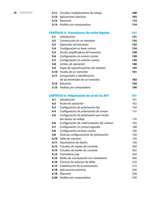2.11 Circuitos multiplicadores de voltaje 100
2.12 Aplicaciones prácticas 103
2.13 Resumen 113
2.14 Análisis por computadora 114
CAPÍTULO 3: Transistores de unión bipolar 131
3.1 Introducción 131
3.2 Construcción de un transistor 132
3.3 Operación del transistor 132
3.4 Configuración en base común 134
3.5 Acción amplificadora del transistor 138
3.6 Configuración en emisor común 139
3.7 Configuración en colector común 145
3.8 Límites de operación 146
3.9 Hojas de especificaciones del transitor 147
3.10 Prueba de un transistor 151
3.11 Encapsulado e identificación
de las terminales de un transistor 153
3.12 Resumen 154
3.13 Análisis por computadora 156
CAPÍTULO 4: Polarización de cd de los BJT 161
4.1 Introducción 161
4.2 Punto de operación 162
4.3 Configuración de polarización fija 164
4.4 Configuración de polarización de emisor 171
4.5 Configuración de polarización por medio
del divisor de voltaje 176
4.6 Configuración de realimentación del colector 183
4.7 Configuración en emisor-seguidor 188
4.8 Configuración en base común 189
4.9 Diversas configuraciones de polarización 190
4.10 Tabla de resumen 194
4.11 Operaciones de diseño 194
4.12 Circuitos de espejo de corriente 200
4.13 Circuitos de fuente de corriente 202
4.14 Transistores pnp 204
4.15 Redes de conmutación con transistores 206
4.16 Técnicas de solución de fallas 210
4.17 Estabilización de la polarización 212
4.18 Aplicaciones prácticas 220
4.19 Resumen 228
4.20 Análisis por computadora 230
CONTENIDO
xii
 