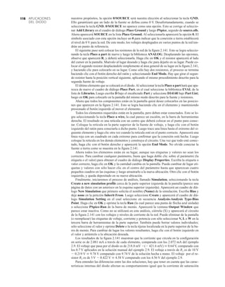 APLICACIONES
DEL DIODO
116 nuestros propósitos, la opción 0/SOURCE será nuestra elección al seleccionar la tecla GND.
Ello garantizará que un lado de la fuente se defina como 0 V. Desafortunadamente, cuando se
selecciona la tecla GND, 0/SOURCE no aparece como una opción. Esto se corrige al seleccio-
nar Add Library en el cuadro de diálogo Place Ground y luego PSpice, seguido de source.olb.
Ahora aparecerá SOURCE en la lista Place Ground. Al seleccionarla aparecerá la opción 0. El
símbolo asociado con esta opción incluye un 0 para indicar que la conexión a tierra establecerá
el nivel de 0 V para la red. De este modo, los voltajes desplegados en varios puntos de la red ten-
drán un punto de referencia.
El siguiente paso será colocar los resistores de la red de la figura 2.141. Esto se logra seleccio-
nando la tecla Place a part de nuevo y luego la biblioteca ANALOG. Desplazando las opciones,
observe que aparecerá R, y deberá seleccionarla. Haga clic en OK y el resistor aparecerá al lado
del cursor en la pantalla. Muévalo al lugar deseado y haga clic para dejarlo en su lugar. Puede co-
locar el segundo resistor desplazándolo simplemente al área general de su lugar en la figura 2.141,
y haciendo clic para colocarlo en su lugar. Como sólo hay dos resistores, el proceso se termina
haciendo clic con el botón derecho del ratón y seleccionando End Mode. Hay que girar el segun-
do resistor hasta la posición vertical siguiente, aplicando el mismo procedimiento descrito para la
segunda fuente de voltaje.
El último elemento que se colocará es el diodo.Al seleccionar la tecla Place a part hará que apa-
rezca de nuevo el cuadro de diálogo Place Part, en el cual seleccione la biblioteca EVAL de la
lista de Libraries. Luego escriba D bajo el encabezado Part y seleccione D14148 bajo Part List;
luego en OK para colocarlo en la pantalla del mismo modo descrito para la fuente y resistores.
Ahora que todos los componentes están en la pantalla quizá desee colocarlos en las posicio-
nes que aparecen en la figura 2.141. Esto se logra haciendo clic en el elemento y manteniendo
presionado el botón izquierdo al mover el elemento.
Todos los elementos requeridos están en la pantalla, pero deben estar conectados. Esto se lo-
gra seleccionando la tecla Place a wire, la cual parece un escalón, en la barra de herramientas
derecha. El resultado es una retícula con un centro que deberá colocar en el punto para conec-
tar. Coloque la retícula en la parte superior de la fuente de voltaje, y haga clic con el botón
izquierdo del ratón para conectarla a dicho punto. Luego trace una línea hasta el extremo del si-
guiente elemento y haga clic otra vez cuando la retícula esté en el punto correcto. Aparecerá una
línea roja con un cuadrado en cada extremo para confirmar que la conexión está hecha. Luego
coloque la retícula en los demás elementos y construya el circuito. Una vez que todo esté conec-
tado, haga clic con el botón derecho y aparecerá la opción End Mode. No olvide conectar la
fuente a tierra como se muestra en la figura 2.141.
Ahora todos los elementos están en su lugar, aunque sus etiquetas y valores no sean los
correctos. Para cambiar cualquier parámetro, basta que haga doble clic sobre el parámetro (la
etiqueta o el valor) para obtener el cuadro de diálogo Display Properties. Escriba la etiqueta o
valor correcto, haga clic en OK y la cantidad cambia en la pantalla. Puede cambiar de lugar eti-
quetas y valores con sólo hacer clic en el centro del parámetro hasta que aparezcan cuatro
pequeños cuadros en las esquinas y luego arrastrarlo a la nueva ubicación. Otro clic con el botón
izquierdo, y queda depositado en su nueva ubicación.
Finalmente, iniciaremos el proceso de análisis, llamado Simulation, seleccionando la tecla
Create a new simulation profile cerca de la parte superior izquierda de la pantalla (parece una
página de datos con un asterisco en la esquina superior izquierda). Aparecerá un cuadro de diá-
logo New Simulation que primero solicita el nombre (Name) de la simulación. Escriba Bias y
deje none en la petición Inherit From. Luego seleccione Create y aparecerá el cuadro de diá-
logo Simulation Setting en el cual seleccione en secuencia Analysis-Analysis Type-Bias
Point. Haga clic en OK y oprima la tecla Run (la cual parece una punta de flecha azul aislada)
o seleccione PSpice-Run de la barra de menús. Aparecerá la ventana Output Window que
parece estar inactiva. Como no se utilizará en este análisis, ciérrela (X) y aparecerá el circuito
de la figura 2.141 con los voltajes y niveles de corriente de la red. Puede eliminar de la pantalla
(o reemplazar) las etiquetas de voltaje, corriente y potencia con sólo seleccionar V, L o W en la
tercera barra de herramientas de la parte superior. También puede borrar valores individuales;
sólo seleccione el valor y oprima Delete o la tecla tijeras localizada en la parte superior de la ba-
rra de menús. Para cambiar de lugar los valores resultantes, haga clic con el botón izquierdo en
el valor y arrástrelo a la ubicación deseada.
Los resultados de la figura 2.141 muestran que la corriente que circula en la configuración
en serie es de 2.081 mA a través de cada elemento, comparada con los 2.072 mA del ejemplo
2.9. El voltaje que pasa por el diodo es de 218.8 mV ( 421.6 mV)  0.64 V, comparado con
los 0.7 V aplicados en la solución manual del ejemplo 2.9. El voltaje a través de R1 es de 10 V
 0.219 V  9.78 V comparado con 9.74 V de la solución hecha a mano. El voltaje por el re-
sistor R2 es de 5 V  0.422 V  4.58 V comparado con los 4.56 V del ejemplo 2.9.
Para entender las diferencias entre las dos soluciones, hay que tener en cuenta que las carac-
terísticas internas del diodo afectan su comportamiento igual que la corriente de saturación
 