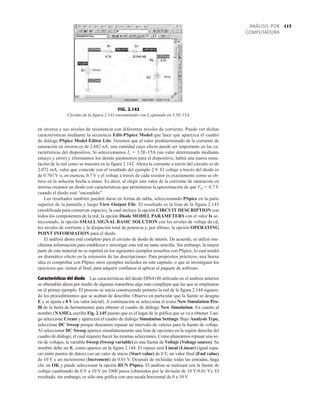 117
ANÁLISIS POR
COMPUTADORA
en inversa y sus niveles de resistencia con diferentes niveles de corriente. Puede ver dichas
características mediante la secuencia Edit-PSpice Model que hace que aparezca el cuadro
de diálogo PSpice Model Editor Lite. Veremos que el valor predeterminado de la corriente de
saturación en inversa es de 2.682 nA; una cantidad cuyo efecto puede ser importante en las ca-
racterísticas del dispositivo. Si seleccionamos Is  3.5E-15A (un valor determinado mediante
ensayo y error) y eliminamos los demás parámetros para el dispositivo, habrá una nueva simu-
lación de la red como se muestra en la figura 2.142. Ahora la corriente a través del circuito es de
2.072 mA, valor que coincide con el resultado del ejemplo 2.9. El voltaje a través del diodo es
de 0.701 V o, en esencia, 0.7 V y el voltaje a través de cada resistor es exactamente como se ob-
tuvo en la solución hecha a mano. Es decir, al elegir este valor de la corriente de saturación en
inversa creamos un diodo con características que permitieron la aproximación de que VD  0.7 V
cuando el diodo está “encendido”.
Los resultados también pueden darse en forma de tabla, seleccionando PSpice en la parte
superior de la pantalla y luego View Output File. El resultado es la lista de la figura 2.143
(modificada para conservar espacio), la cual incluye la opción CIRCUIT DESCRIPTION con
todos los componentes de la red; la opción Diode MODEL PARAMETERS con el valor Is se-
leccionado, la opción SMALL SIGNAL BASIC SOLUTION con los niveles de voltaje de cd,
los niveles de corriente y la disipación total de potencia y, por último, la opción OPERATING
POINT INFORMATION para el diodo.
El análisis ahora está completo para el circuito de diodo de interés. De acuerdo, se utilizó mu-
chísima información para establecer e investigar esta red un tanto sencilla. Sin embargo, la mayor
parte de este material no se repetirá en los siguientes ejemplos resueltos con PSpice, lo cual tendrá
un dramático efecto en la extensión de las descripciones. Para propósitos prácticos, una buena
idea es comprobar con PSpice otros ejemplos incluidos en este capítulo, o que se investiguen los
ejercicios que vienen al final, para adquirir confianza al aplicar el paquete de software.
Características del diodo Las características del diodo DIN4148 utilizado en el análisis anterior
se obtendrán ahora por medio de algunas maniobras algo más complejas que las que se emplearon
en el primer ejemplo. El proceso se inicia construyendo primero la red de la figura 2.144 siguien-
do los procedimientos que se acaban de describir. Observe en particular que la fuente se designa
E y se ajusta a 0 V (su valor inicial). A continuación se selecciona el icono New Simulation Pro-
fil de la barra de herramientas para obtener el cuadro de diálogo New Simulation. En cuanto al
nombre (NAME), escriba Fig. 2.145 puesto que es el lugar de la gráfica que se va a obtener. Lue-
go seleccione Create y aparecerá el cuadro de diálogo Simulation Settings. Bajo Analysis Type,
seleccione DC Sweep porque deseamos repasar un intervalo de valores para la fuente de voltaje.
Al seleccionar DC Sweep aparece simultáneamente una lista de opciones en la región derecha del
cuadro de diálogo, el cual requiere hacer las mismas selecciones. Como planeamos repasar una se-
rie de voltajes, la variable Sweep (Sweep variable) es una fuente de Voltaje (Voltage source). Su
nombre debe ser E, como aparece en la figura 2.144. El repaso será Lineal (Linear) (igual espa-
cio entre puntos de datos) con un valor de inicio (Start value) de 0 V, un valor final (End value)
de 10 V y un incremento (Increment) de 0.01 V. Después de incluidas todas las entradas, haga
clic en OK y puede seleccionar la opción RUN PSpice. El análisis se realizará con la fuente de
voltaje cambiando de 0 V a 10 V en 1000 pasos (obtenidos por la división de 10 V/0.01 V). El
resultado, sin embargo, es sólo una gráfica con una escala horizontal de 0 a 10 V.
2.072mA
10.00V
2.072mA
260.2mV -440.9mV
2.072mA
10Vcd
5Vcd
FIG. 2.142
Circuito de la figura 2.141 reexaminado con Is ajustado en 3.5E-15A.
 