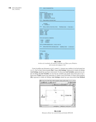 APLICACIONES
DEL DIODO
118
Como la gráfica que deseamos es de ID contra VD, tenemos que cambiar el eje horizontal (eje
x) a VD. Esto se hace seleccionando Plot y luego Axis Settings. Aparecerá el cuadro de diálogo
Axis Settings, donde hay que hacer selecciones. Si selecciona Axis Variables, aparecerá un cua-
dro de diálogo X-Axis Variable con una lista de variables que puede seleccionar para el eje x.
Seleccione V1(D1), puesto que representa el voltaje a través del diodo. Si luego seleccionamos
OK, regresará el cuadro de diálogo Axis Settings, donde hay que seleccionar User Defined
FIG. 2.144
Red para obtener las características del diodo DIN4148.
FIG. 2.143
Archivos de resultados del análisis realizado con PSpice para Windows
del circuito de la figura 2.142.
 