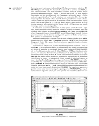 APLICACIONES
DEL DIODO
120 leccionarla, de nuevo aparece un cuadro de diálogo Select a component, para seleccionar RE-
SISTOR bajo La lista Family. Para el circuito de interés, uno de los resistores es de 3.3 kW, un
valor comercial estándar. Ahora puede repasar todos los valores posibles de resistores, aunque
puede llegar a ser un proceso largo y tedioso. Es preferible sólo escribir 3.3k (no se requieren
las unidades) en el área justo debajo de la lista Component y de inmediato aparece 3.3kOhm
en la parte superior de la lista. Después de seleccionar este valor, oprima OK y el resistor apa-
rece en la pantalla, el cual puede colocar siguiendo el mismo procedimiento que para la fuente.
Tiene un valor de 3.3kW y una etiqueta de R1. Como este circuito tiene dos resistores, hay que
repetir el proceso para el valor de 5.6 kW, el cual también se coloca en una región de las carac-
terísticas que soporta la formación del circuito. Tiene un valor de 5.6kW, pero como es el segundo
resistor que se coloca, tiene la etiqueta R2.
A continuación se deben colocar los diodos en el área general correcta. Volviendo a la pri-
mera barra de herramientas vertical, seleccione el símbolo de diodo (tercero hacia abajo) para
obtener de nuevo el cuadro de diálogo Select a Component. Bajo Family seleccione DIODE,
y bajo Component seleccione el diodo IN4009; oprima OK y colóquelo siguiendo el mismo
procedimiento antes descrito. Como en la configuración aparecen dos diodos, repita el proceso
hasta que todos los elementos estén en su lugar.
Finalmente, estableceremos la conexión a tierra, lo cual se logra volviendo a la opción Source.
Cuando aparezca el diálogo Select a Component, seleccione GROUND bajo el encabezado
Component. Oprima OK y aparece el símbolo de tierra en la pantalla, el cual se coloca co-
mo antes se describió.
Como aparece en la figura 2.146, se utiliza un multímetro para medir la corriente a través del
resistor R1. La opción multímetro aparece en la parte superior de la barra de herramientas más
a la derecha de la pantalla. Al seleccionarla aparecerá con el encabezado XMM1. Haga doble
clic en el medidor y aparecerá el cuadro de diálogo Multimeter-XMM1, en el cual puede selec-
cionar A para representar el amperímetro. Al salir del cuadro de diálogo funciona como ampe-
rímetro. La corriente a través del diodo D1 se mide con un amperímetro obtenido con la opción
Indicador que aparece como la décima tecla hacia abajo en la primera barra de herramientas
vertical. Parece un número 8 en una cápsula de circuito integrado. Al seleccionarla aparece un
cuadro de diálogo Select a Component, donde puede seleccionar AMMETER bajo el encabe-
zado Family. Bajo Component existen cuatro opciones para definir la orientación del medidor.
Con AMMETER H, el amperímetro aparecerá en posición horizontal con el signo más a la
izquierda. Si selecciona AMMETER HR el amperímetro también aparecerá en posición hori-
zontal, pero con el signo más a la derecha. Con AMMETER V, el amperímetro aparecerá en
posición vertical con el signo más en la parte superior, pero con AMMETER VR, el amperí-
metro continuará en posición vertical, pero con el signo más en la parte inferior. En nuestro caso
FIG. 2.146
Verificación de los resultados del ejemplo 2.13 con Multisim.
 