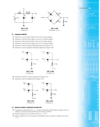 125
PROBLEMAS
o
V
–5 V
0 V
kΩ
1
Si
Si
FIG. 2.159
Problema 18.
o
V
–5 V
–5 V
0 V
Si
Si
kΩ
2.2
FIG. 2.160
Problema 19.
o
V
FIG. 2.161
Problema 20.
o
V
FIG. 2.162
Problema 21.
+
–
Vo1
I
Vo2
FIG. 2.157
Problema 12.
Vo
ID
FIG. 2.158
Problemas 13 y 51.
20. Determine el nivel de Vo para la compuerta de la figura 2.161.
21. Determine Vo para la configuración de la figura 2.162.
2.5 Compuertas AND/OR
14. Determine Vo para la red de la figura 2.39 con 0 V en ambas entradas.
15. Determine Vo para la red de la figura 2.39 con 10 V en ambas entradas.
16. Determine Vo para la red de la figura 2.42 con 0 V en ambas entradas.
17. Determine Vo para la red de la figura 2.42 con 10 V en ambas entradas.
18. Determine Vo para la compuerta OR lógica negativa de la figura 2.159.
19. Determine Vo para la compuerta AND lógica negativa de la figura 2.160.
2.6 Entradas senoidales; rectificación de media onda
22. Suponiendo un diodo ideal, trace vi, vd e id para el rectificador de media onda de la figura 2.163. La
entrada es una forma de onda senoidal con una frecuencia de 60 Hz.
23. Repita el problema 22 con un diodo de silicio (VK  0.7 V)
24. Repita el problema 22 con una carga de 6.8 k aplicada como se muestra en la figura 2.164. Trace
vL e iL.
 