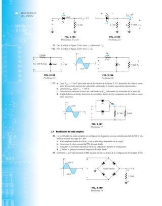 APLICACIONES
DEL DIODO
126
Si
1 kΩ
10 kΩ
vi vo
iR
0 t
vi
10 V
–10 V –
+
–
+
FIG. 2.166
Problema 26.
2.2 k 6.8 k
L
i
RL v L
+
–
+ –
id
vd
vi
Ideal
Vcd = 2 V
FIG. 2.164
Problema 24.
vo (Vcd)


FIG. 2.165
Problema 25.
4.7 kΩ 56 kΩ
vi
Imáx
0 t
vi
160 V
–
+
Si
Si
FIG. 2.167
Problema 27.
2.2 kΩ
t
vi
100 V
–100 V
+
–
+
–
o
v
i
v Diodos ideales
FIG. 2.168
Problema 29.
+
–
+ –
kΩ
2.2
vi
id
vd
Vcd = 2 V
Ideal
FIG. 2.163
Problemas 22 a 24.
25. Para la red de la figura 2.166; trace vo y determine Vcd.
*26. Para la red de la figura 2.166; trace vo e iR.
*27. a. Dada Pmáx  14 mV para cada uno de los diodos de la figura 2.167, determine los valores nomi-
nales de corriente máxima de cada diodo (utilizando el modelo equivalente aproximado).
b. Determine Imáx para Vimáx
 160 V.
c. Determine la corriente a través de cada diodo en Vimáx
utilizando los resultados de la parte (b)
d. Si sólo hubiera un diodo, determine la corriente a través de él y compárela con los valores nomi-
nales máximos.
2.7 Rectificación de onda completa
28. Un rectificador de onda completa en configuración de puente con una entrada senoidal de 120 V rms
tiene un resistor de carga de 1 k.
a. Si se emplean diodos de silicio, ¿cuál es el voltaje disponible en la carga?
b. Determine el valor nominal de PIV de cada diodo.
c. Encuentre la corriente máxima a través de cada diodo durante la conducción.
d. ¿Cuál es la potencia nominal requerida de cada diodo?
29. Determine vo y el valor nominal de PIV de cada uno de los diodos de la configuración de la figura 2.168.
 